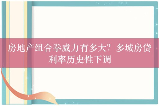 房地产组合拳威力有多大？多城房贷利率历史性下调