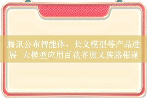 腾讯公布智能体、长文模型等产品进展  大模型应用百花齐放又狭路相逢