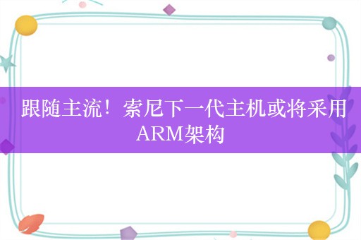  跟随主流！索尼下一代主机或将采用ARM架构