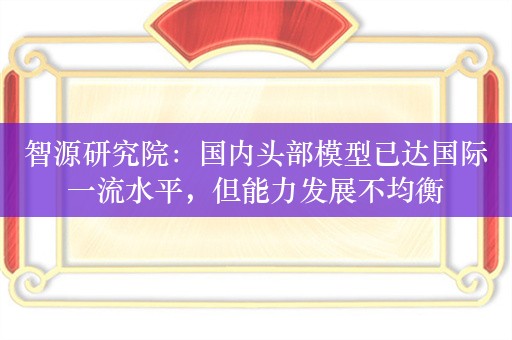 智源研究院：国内头部模型已达国际一流水平，但能力发展不均衡