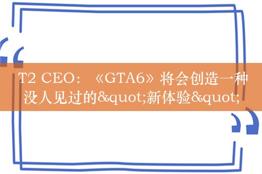  T2 CEO：《GTA6》将会创造一种没人见过的"新体验"