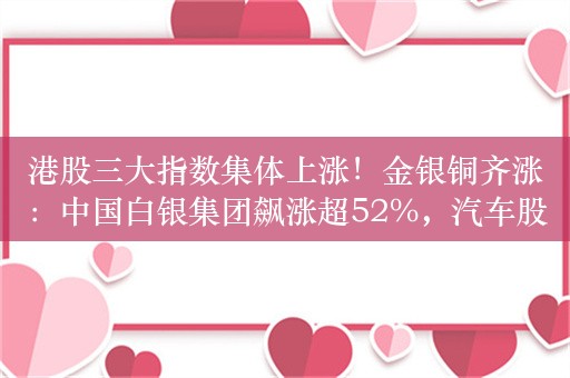 港股三大指数集体上涨！金银铜齐涨：中国白银集团飙涨超52%，汽车股、锂电股走高，小鹏涨近8%