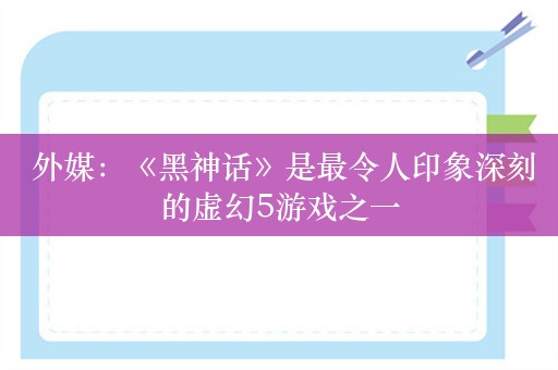  外媒：《黑神话》是最令人印象深刻的虚幻5游戏之一