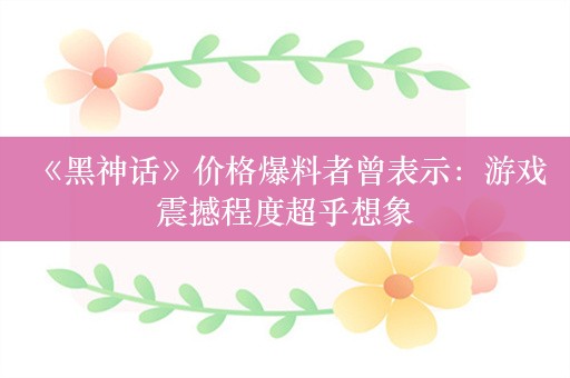  《黑神话》价格爆料者曾表示：游戏震撼程度超乎想象