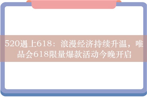 520遇上618：浪漫经济持续升温，唯品会618限量爆款活动今晚开启