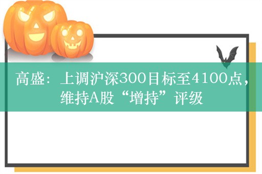 高盛：上调沪深300目标至4100点，维持A股“增持”评级