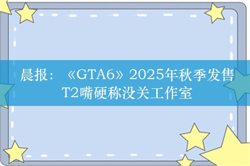  晨报：《GTA6》2025年秋季发售 T2嘴硬称没关工作室