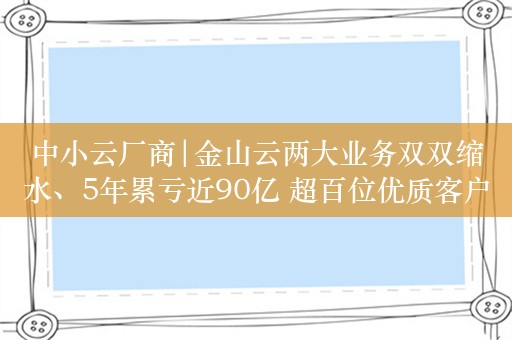 中小云厂商|金山云两大业务双双缩水、5年累亏近90亿 超百位优质客户流失、客单价持续下滑