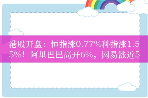 港股开盘：恒指涨0.77%科指涨1.55%！阿里巴巴高开6%，网易涨近5%，百度涨超3%，内房股延续涨势