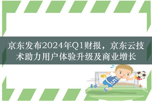 京东发布2024年Q1财报，京东云技术助力用户体验升级及商业增长