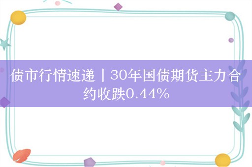 债市行情速递丨30年国债期货主力合约收跌0.44%