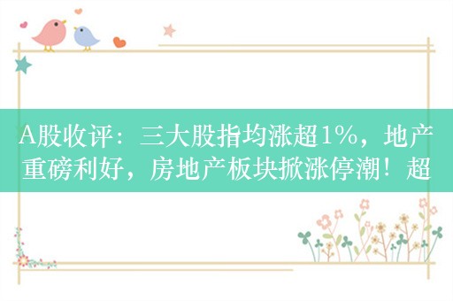 A股收评：三大股指均涨超1%，地产重磅利好，房地产板块掀涨停潮！超4000股上涨，成交8874亿；机构解读