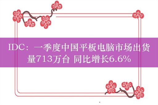 IDC：一季度中国平板电脑市场出货量713万台 同比增长6.6%