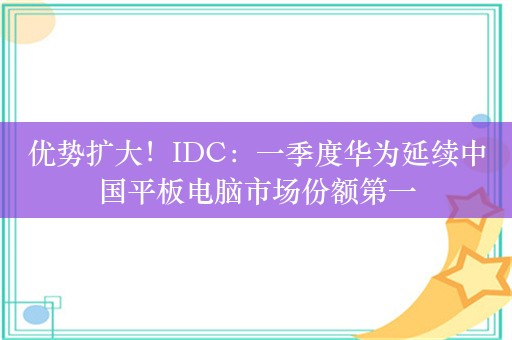 优势扩大！IDC：一季度华为延续中国平板电脑市场份额第一