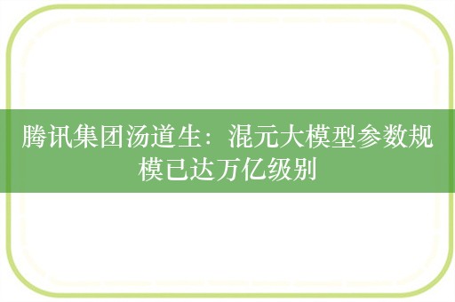 腾讯集团汤道生：混元大模型参数规模已达万亿级别