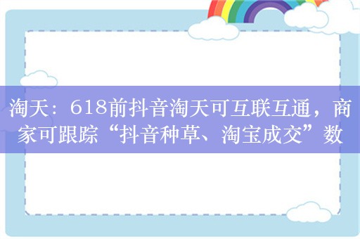 淘天：618前抖音淘天可互联互通，商家可跟踪“抖音种草、淘宝成交”数据