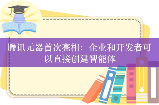 腾讯元器首次亮相：企业和开发者可以直接创建智能体