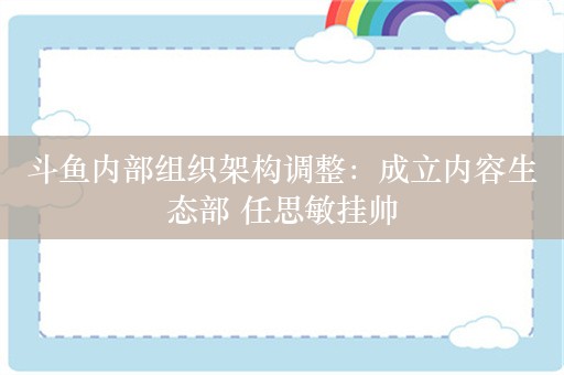 斗鱼内部组织架构调整：成立内容生态部 任思敏挂帅