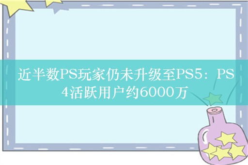  近半数PS玩家仍未升级至PS5：PS4活跃用户约6000万