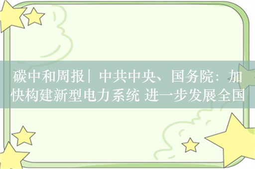 碳中和周报| 中共中央、国务院：加快构建新型电力系统 进一步发展全国碳市场