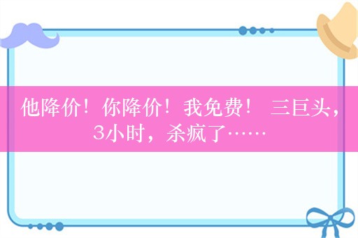 他降价！你降价！我免费！ 三巨头，3小时，杀疯了……