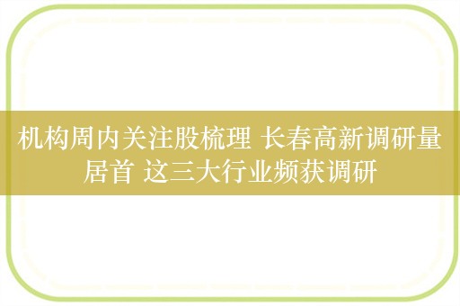 机构周内关注股梳理 长春高新调研量居首 这三大行业频获调研