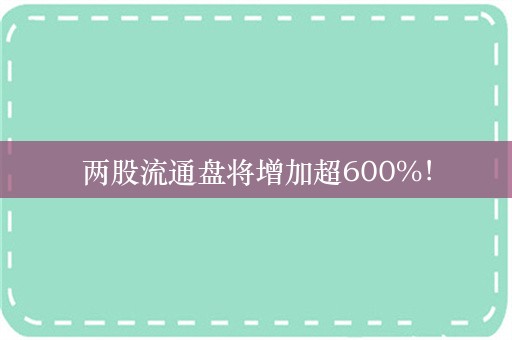 两股流通盘将增加超600%！