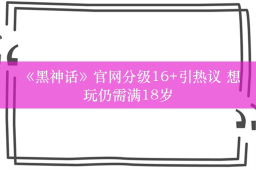  《黑神话》官网分级16+引热议 想玩仍需满18岁