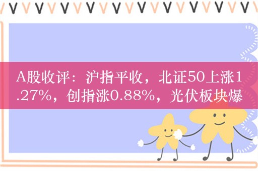 A股收评：沪指平收，北证50上涨1.27%，创指涨0.88%，光伏板块爆发，地产股走强！超3100股上涨，成交8313亿