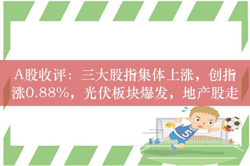 A股收评：三大股指集体上涨，创指涨0.88%，光伏板块爆发，地产股走强！超3100股上涨，成交8313亿；机构解读