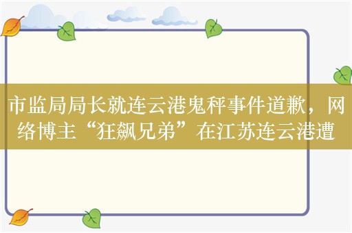 市监局局长就连云港鬼秤事件道歉，网络博主“狂飙兄弟”在江苏连云港遭遇“鬼秤”