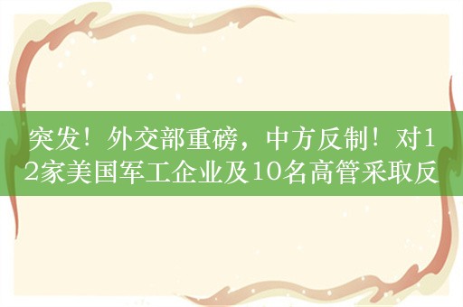 突发！外交部重磅，中方反制！对12家美国军工企业及10名高管采取反制措施