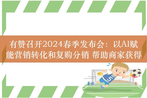 有赞召开2024春季发布会：以AI赋能营销转化和复购分销 帮助商家获得利润增长