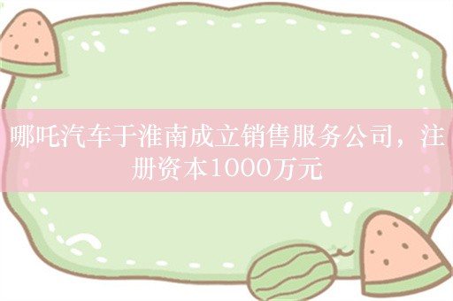 哪吒汽车于淮南成立销售服务公司，注册资本1000万元