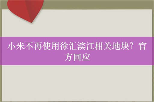 小米不再使用徐汇滨江相关地块？官方回应