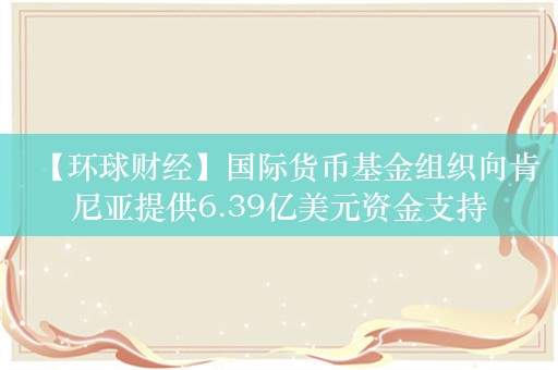 【环球财经】国际货币基金组织向肯尼亚提供6.39亿美元资金支持