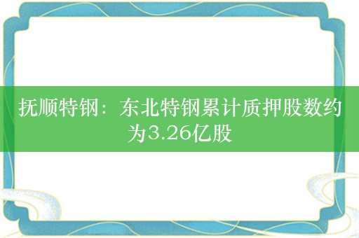 抚顺特钢：东北特钢累计质押股数约为3.26亿股