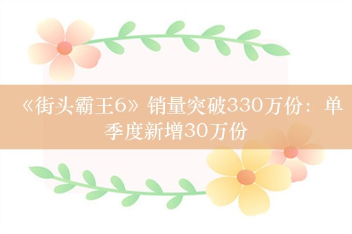  《街头霸王6》销量突破330万份：单季度新增30万份