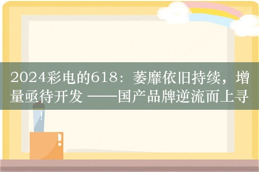 2024彩电的618：萎靡依旧持续，增量亟待开发 ——国产品牌逆流而上寻突破