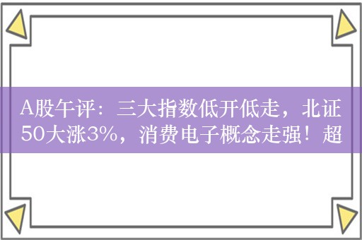 A股午评：三大指数低开低走，北证50大涨3%，消费电子概念走强！超4300股下跌，成交5274亿；机构解读