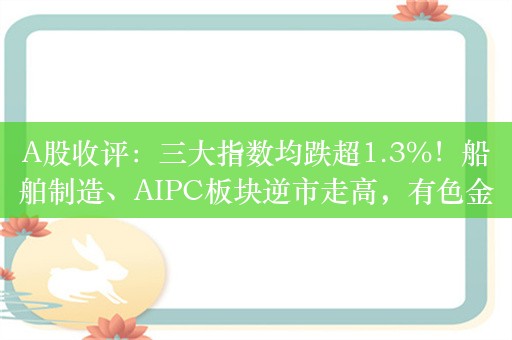 A股收评：三大指数均跌超1.3%！船舶制造、AIPC板块逆市走高，有色金属、房地产板块下挫，超4500股下跌，成交8477亿