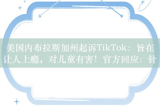 美国内布拉斯加州起诉TikTok：旨在让人上瘾，对儿童有害！官方回应：针对青少年制定了保护措施