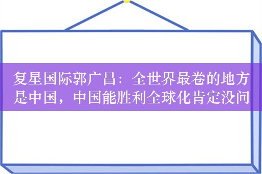 复星国际郭广昌：全世界最卷的地方是中国，中国能胜利全球化肯定没问题