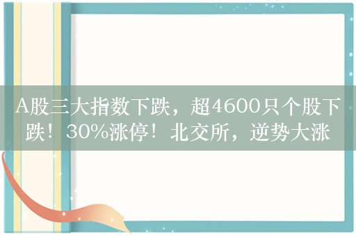 A股三大指数下跌，超4600只个股下跌！30%涨停！北交所，逆势大涨