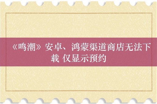  《鸣潮》安卓、鸿蒙渠道商店无法下载 仅显示预约