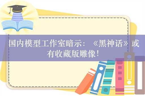  国内模型工作室暗示：《黑神话》或有收藏版雕像！