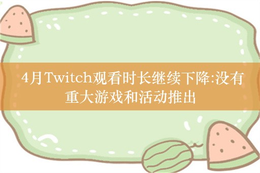  4月Twitch观看时长继续下降:没有重大游戏和活动推出