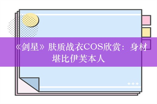  《剑星》肤质战衣COS欣赏：身材堪比伊芙本人