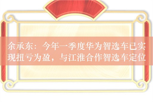 余承东：今年一季度华为智选车已实现扭亏为盈，与江淮合作智选车定位百万级