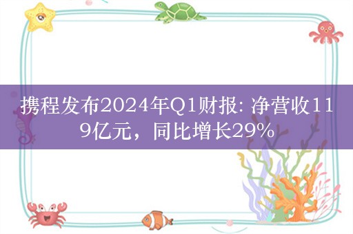 携程发布2024年Q1财报: 净营收119亿元，同比增长29%